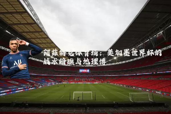 阿兹特克体育场：美加墨世界杯的战术暗礁与地理博弈