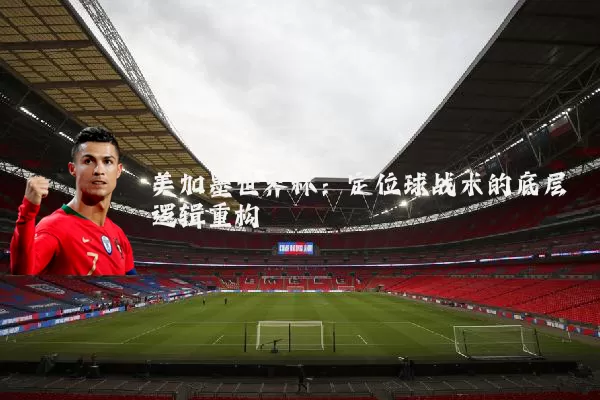 美加墨世界杯:定位球战术的底层逻辑重构